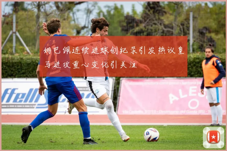 姆巴佩连续进球创纪录引发热议皇马进攻重心变化引关注