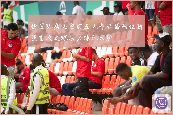 德国队盛况空前五人齐开斋两位新星首次进球助力球队大胜