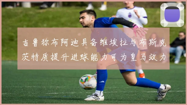 吉鲁称布阿迪具备维埃拉与布斯克茨特质提升进球能力可为皇马效力