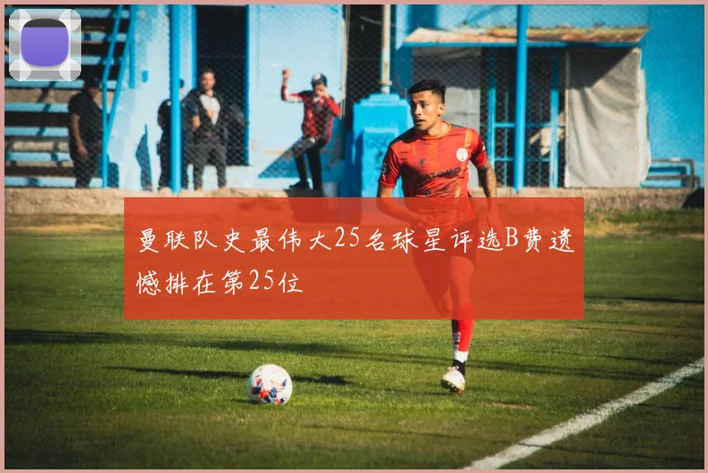 曼联队史最伟大25名球星评选B费遗憾排在第25位