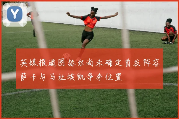 英媒报道图赫尔尚未确定首发阵容萨卡与马杜埃凯争夺位置