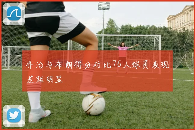 乔治与布朗得分对比76人球员表现差距明显