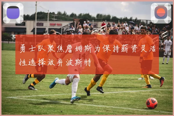 勇士队聚焦詹姆斯为保持薪资灵活性选择放弃波斯特