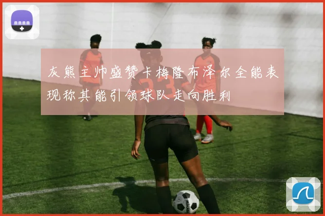 灰熊主帅盛赞卡梅隆布泽尔全能表现称其能引领球队走向胜利