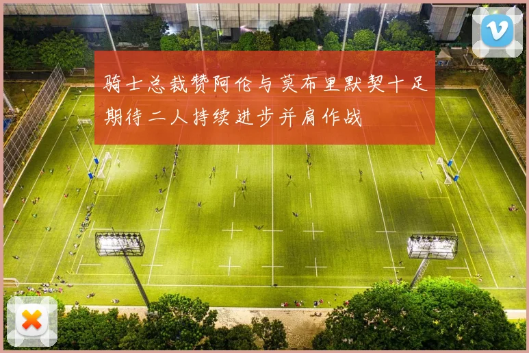 骑士总裁赞阿伦与莫布里默契十足期待二人持续进步并肩作战