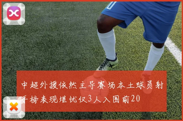 中超外援依然主导赛场本土球员射手榜表现堪忧仅3人入围前20