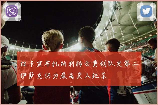 纽卡宣布托纳利转会费创队史第二伊萨克仍为最高卖人纪录