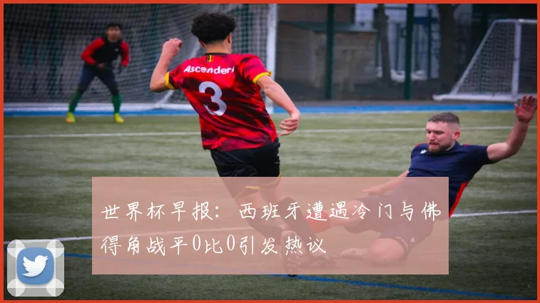 世界杯早报：西班牙遭遇冷门与佛得角战平0比0引发热议