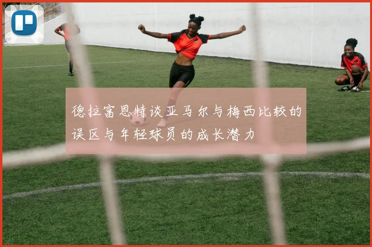 德拉富恩特谈亚马尔与梅西比较的误区与年轻球员的成长潜力