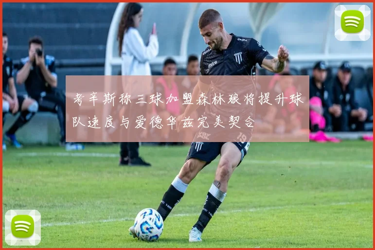 考辛斯称三球加盟森林狼将提升球队速度与爱德华兹完美契合