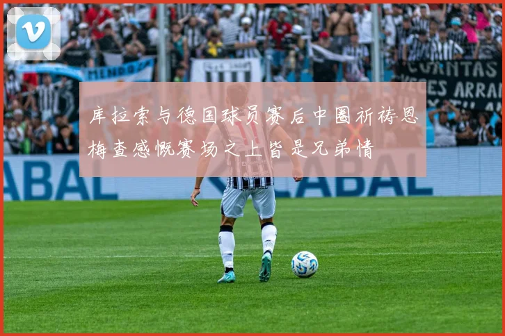 库拉索与德国球员赛后中圈祈祷恩梅查感慨赛场之上皆是兄弟情