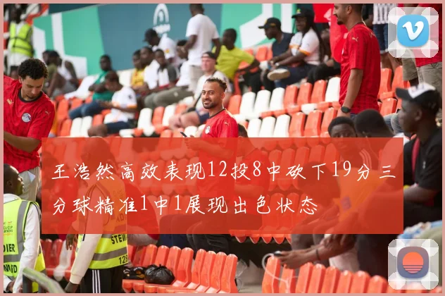 王浩然高效表现12投8中砍下19分三分球精准1中1展现出色状态