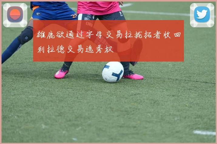 雄鹿欲通过字母交易拉拢拓者收回利拉德交易选秀权