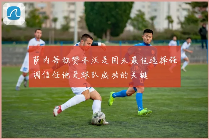 萨内蒂称赞齐沃是国米最佳选择强调信任他是球队成功的关键
