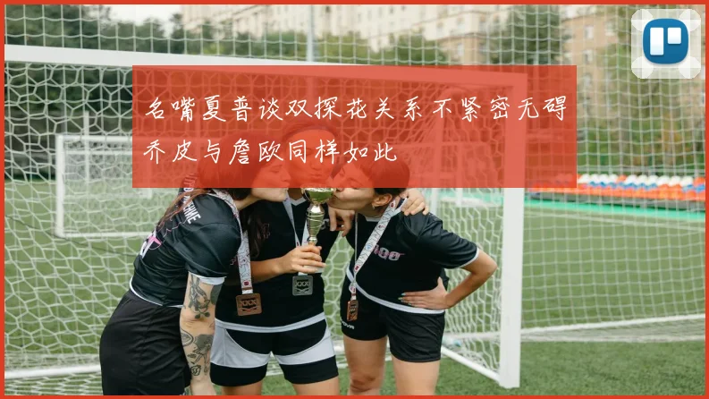 名嘴夏普谈双探花关系不紧密无碍乔皮与詹欧同样如此