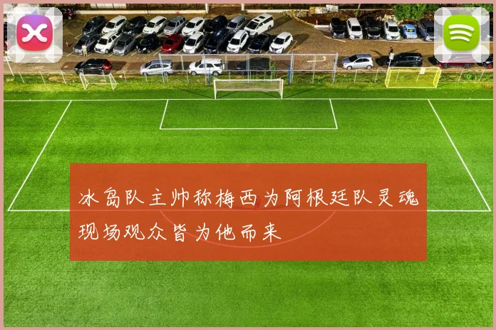 冰岛队主帅称梅西为阿根廷队灵魂现场观众皆为他而来