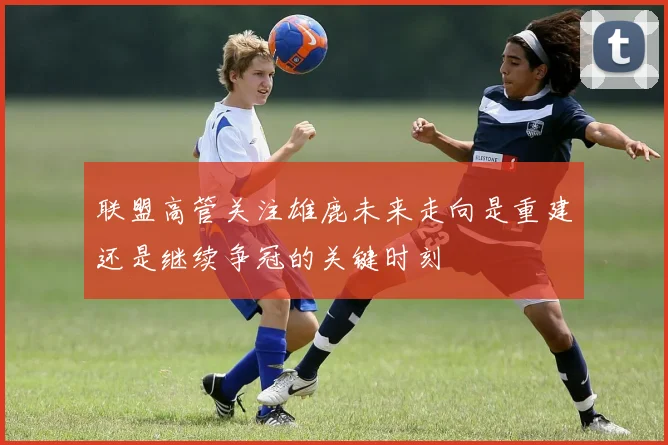 联盟高管关注雄鹿未来走向是重建还是继续争冠的关键时刻
