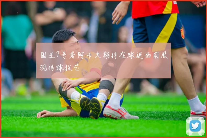 国王7号秀阿卡夫期待在球迷面前展现传球技艺