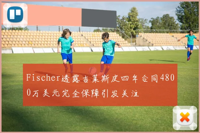 Fischer透露吉莱斯皮四年合同4800万美元完全保障引发关注