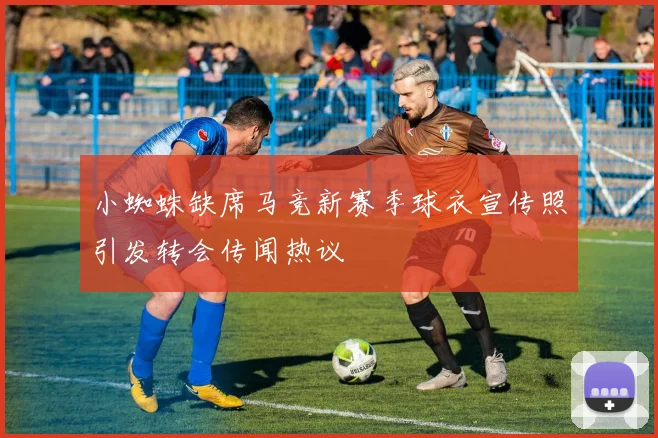 小蜘蛛缺席马竞新赛季球衣宣传照引发转会传闻热议